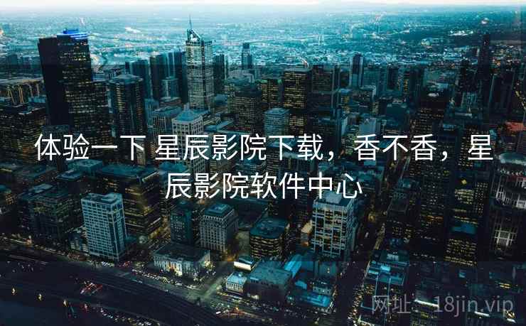 体验一下 星辰影院下载，香不香，星辰影院软件中心