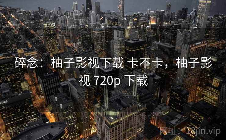 碎念：柚子影视下载 卡不卡，柚子影视 720p 下载