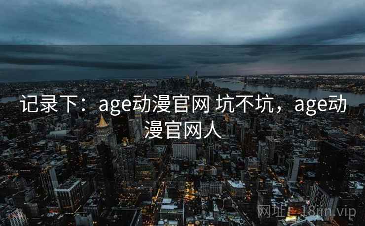 记录下：age动漫官网 坑不坑，age动漫官网人  第2张