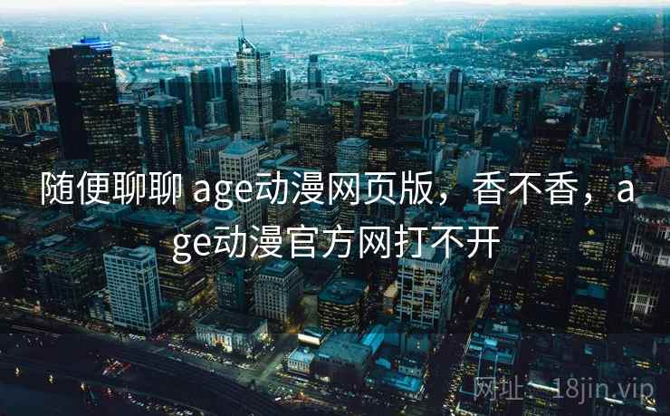 随便聊聊 age动漫网页版，香不香，age动漫官方网打不开