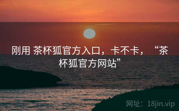 刚用 茶杯狐官方入口，卡不卡，“茶杯狐官方网站”