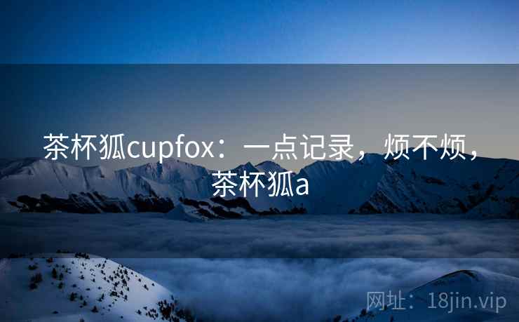 茶杯狐cupfox:一点记录,烦不烦,茶杯狐a