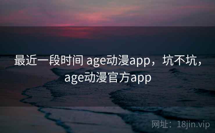 最近一段时间 age动漫app，坑不坑，age动漫官方app  第2张