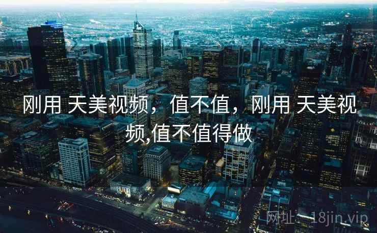 刚用 天美视频,值不值,刚用 天美视频,值不值得做