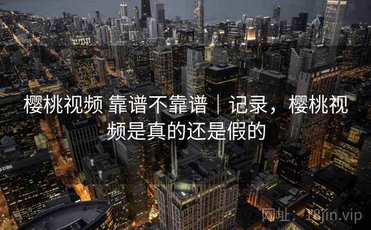 樱桃视频 靠谱不靠谱|记录,樱桃视频是真的还是假的