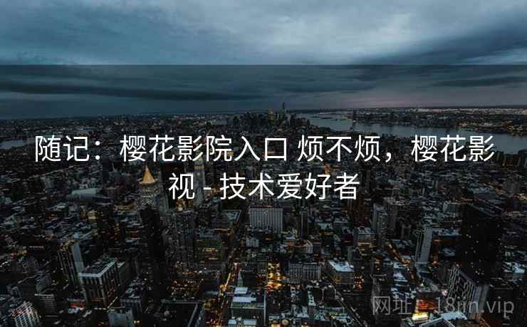 随记：樱花影院入口 烦不烦，樱花影视 - 技术爱好者