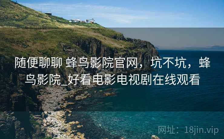 随便聊聊 蜂鸟影院官网，坑不坑，蜂鸟影院_好看电影电视剧在线观看