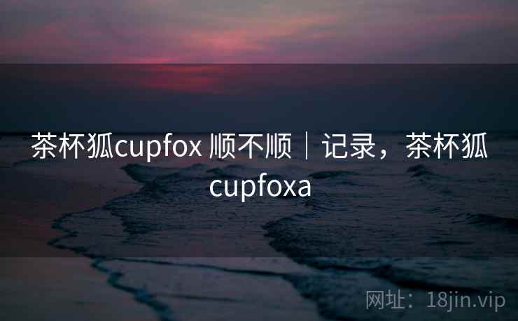 茶杯狐cupfox 顺不顺｜记录，茶杯狐cupfoxa