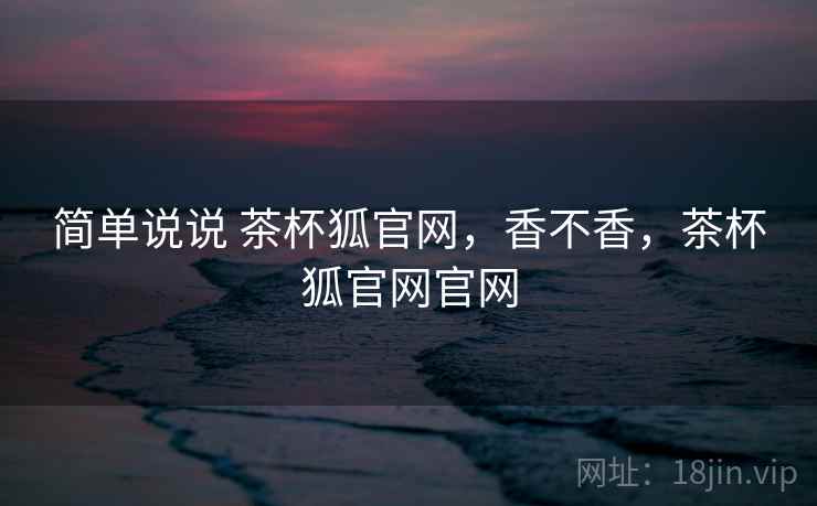 简单说说 茶杯狐官网，香不香，茶杯狐官网官网