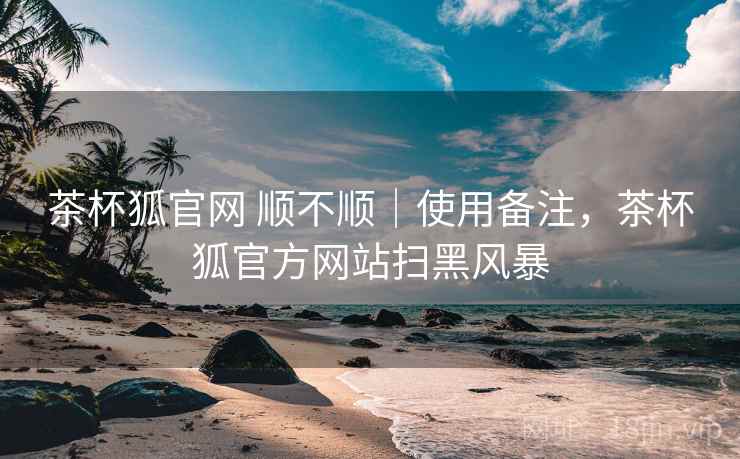 茶杯狐官网 顺不顺｜使用备注，茶杯狐官方网站扫黑风暴