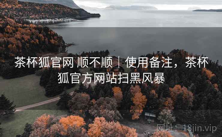 茶杯狐官网 顺不顺｜使用备注，茶杯狐官方网站扫黑风暴  第2张