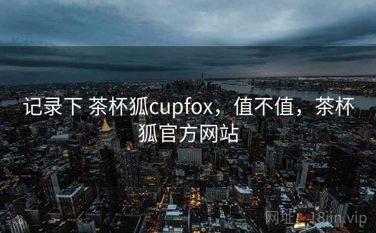 记录下 茶杯狐cupfox，值不值，茶杯狐官方网站  第2张