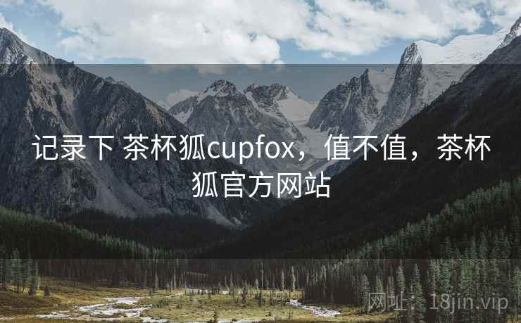 记录下 茶杯狐cupfox，值不值，茶杯狐官方网站