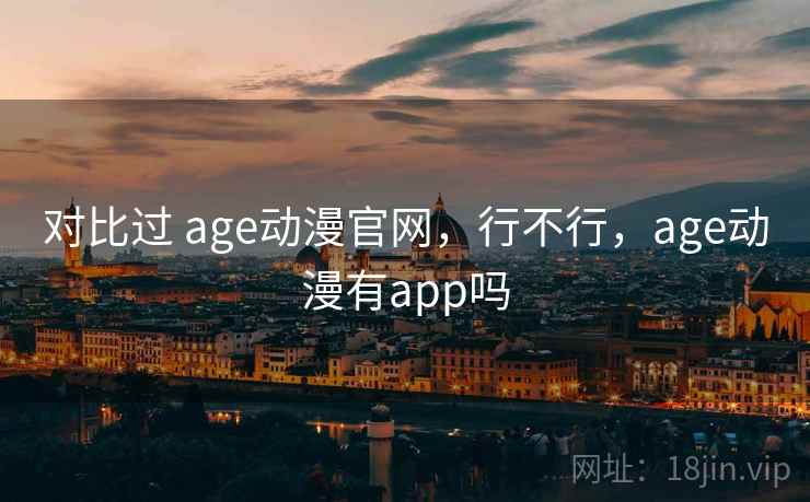 对比过 age动漫官网,行不行,age动漫有app吗