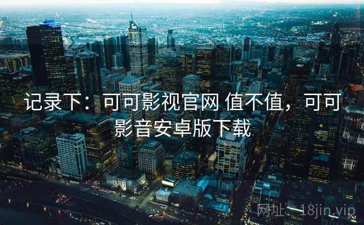 记录下:可可影视官网 值不值,可可影音安卓版下载