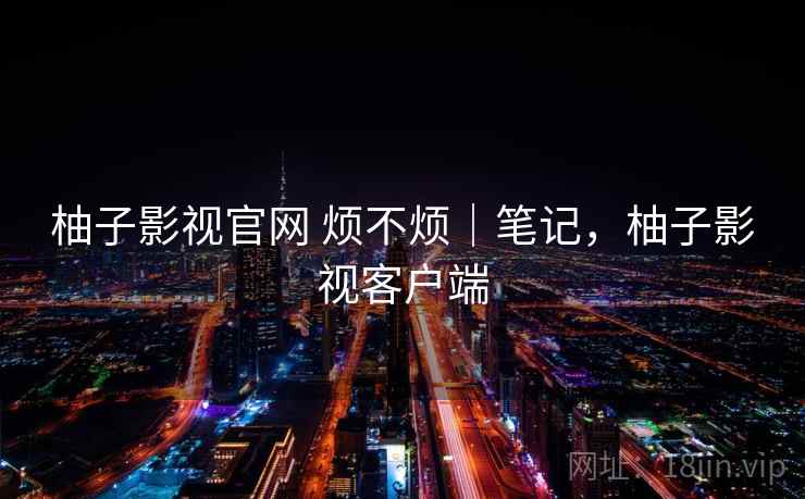 柚子影视官网 烦不烦|笔记,柚子影视客户端 第2张 柚子影视官网 烦不烦|笔记,柚子影视客户端 第2张
