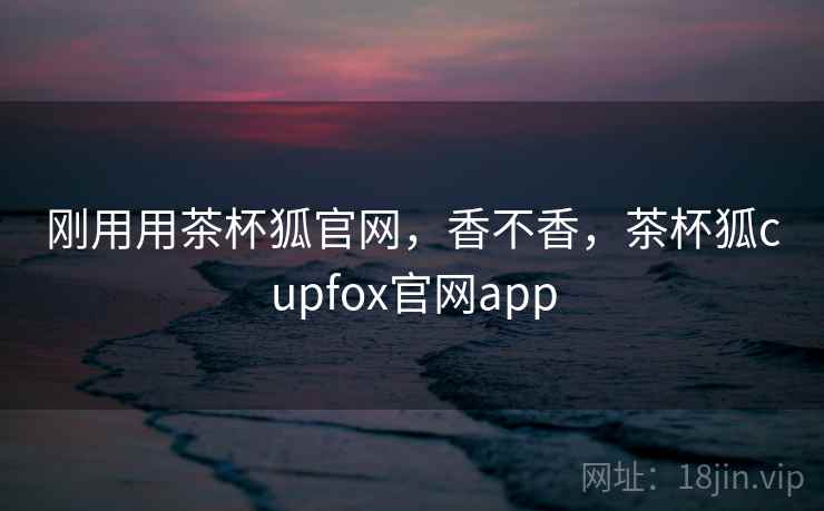 刚用用茶杯狐官网，香不香，茶杯狐cupfox官网app