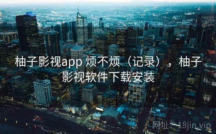 柚子影视app 烦不烦（记录），柚子影视软件下载安装