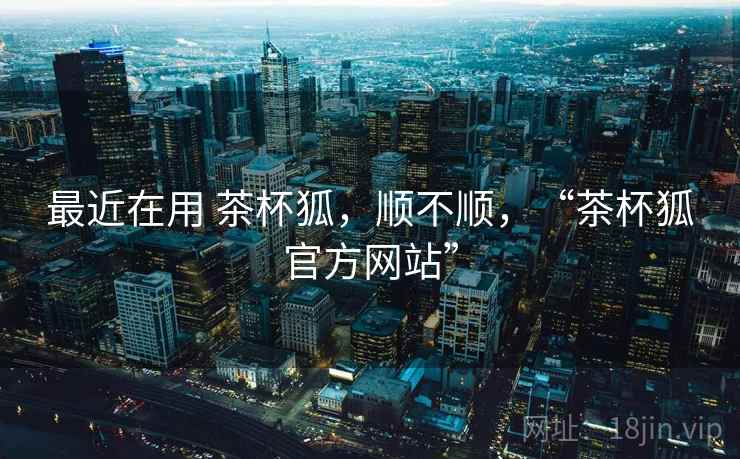 最近在用 茶杯狐，顺不顺，“茶杯狐官方网站”  第2张