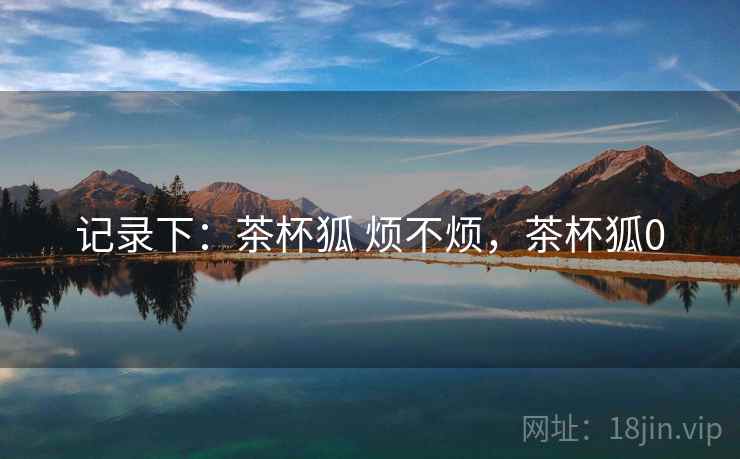 记录下：茶杯狐 烦不烦，茶杯狐0