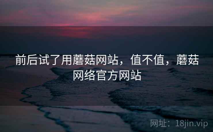 前后试了用蘑菇网站，值不值，蘑菇网络官方网站