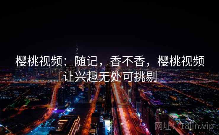 樱桃视频：随记，香不香，樱桃视频让兴趣无处可挑剔