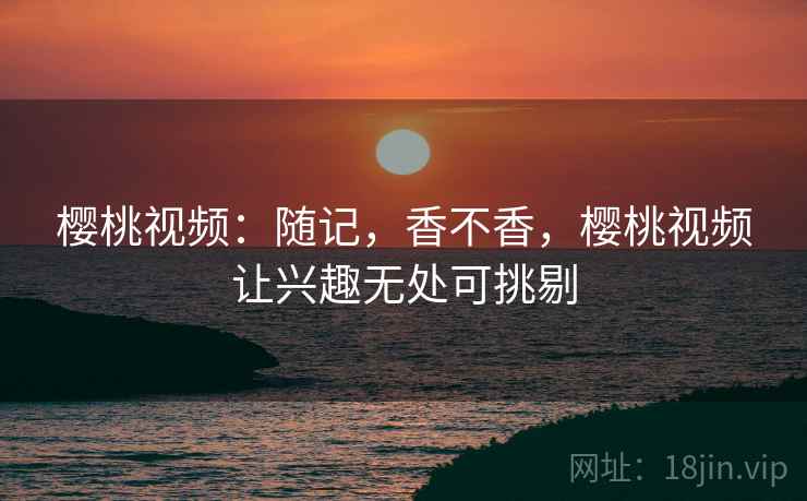 樱桃视频：随记，香不香，樱桃视频让兴趣无处可挑剔  第2张