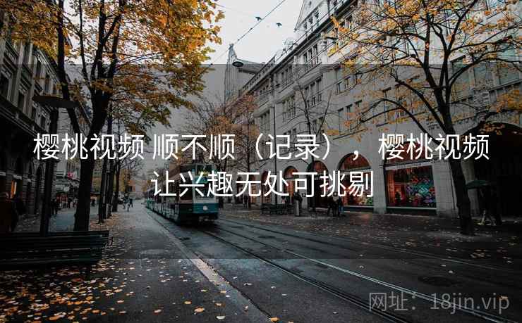 樱桃视频 顺不顺（记录），樱桃视频让兴趣无处可挑剔  第2张