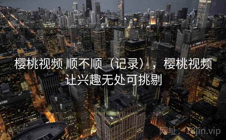 樱桃视频 顺不顺（记录），樱桃视频让兴趣无处可挑剔