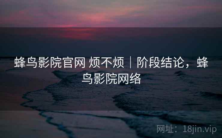 蜂鸟影院官网 烦不烦｜阶段结论，蜂鸟影院网络  第2张