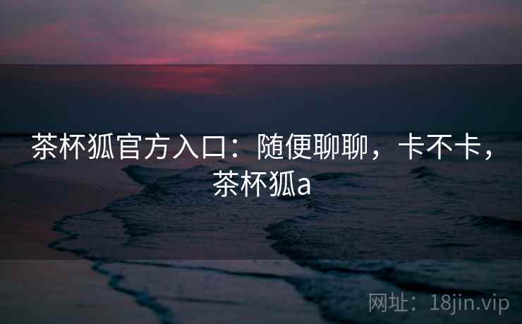 茶杯狐官方入口：随便聊聊，卡不卡，茶杯狐a  第2张