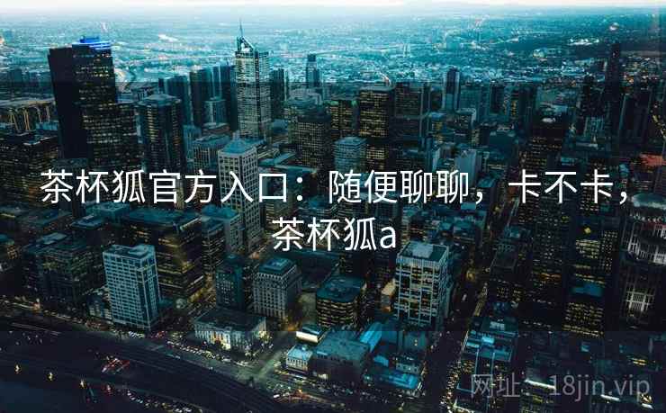 茶杯狐官方入口：随便聊聊，卡不卡，茶杯狐a