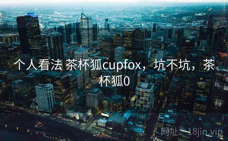 个人看法 茶杯狐cupfox，坑不坑，茶杯狐0  第2张