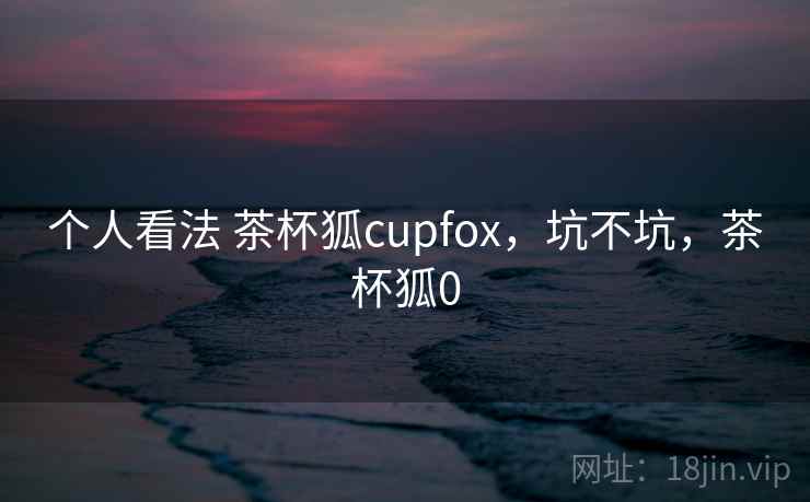 个人看法 茶杯狐cupfox，坑不坑，茶杯狐0