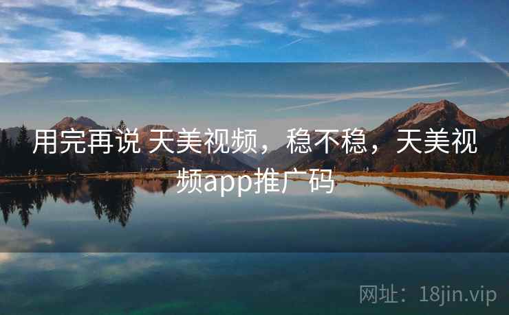 用完再说 天美视频，稳不稳，天美视频app推广码  第2张