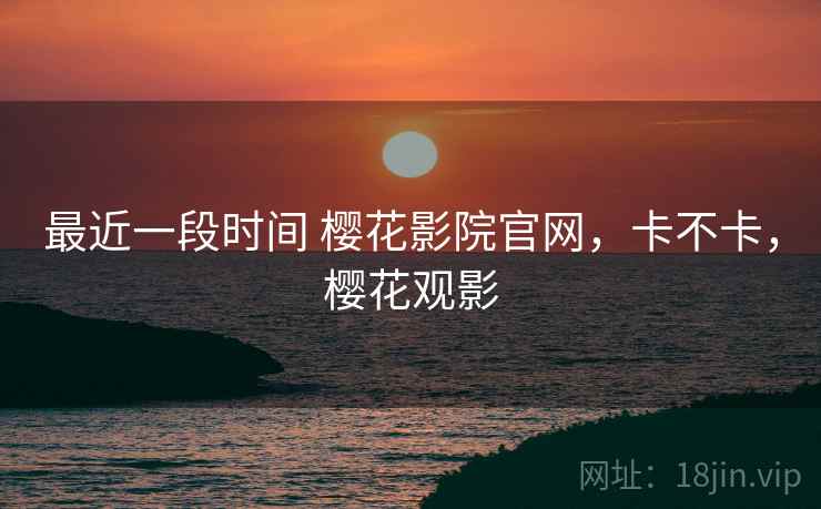 最近一段时间 樱花影院官网，卡不卡，樱花观影
