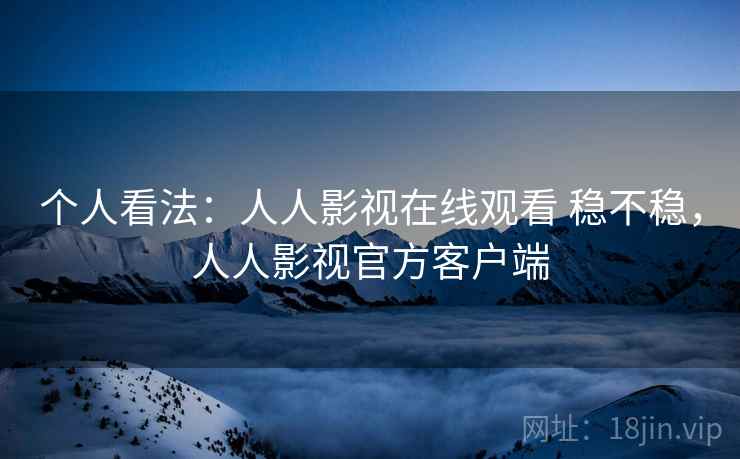 个人看法：人人影视在线观看 稳不稳，人人影视官方客户端
